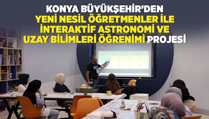 KONYA BÜYÜKŞEHİR’DEN “YENİ NESİL ÖĞRETMENLER İLE İNTERAKTİF ASTRONOMİ VE UZAY BİLİMLERİ ÖĞRENİMİ” PROJESİ